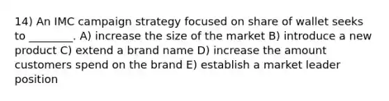 14) An IMC campaign strategy focused on share of wallet seeks to ________. A) increase the size of the market B) introduce a new product C) extend a brand name D) increase the amount customers spend on the brand E) establish a market leader position