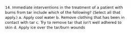 14. Immediate interventions in the treatment of a patient with burns from tar include which of the following? (Select all that apply.) a. Apply cool water b. Remove clothing that has been in contact with tar c. Try to remove tar that isn't well adhered to skin d. Apply ice over the tar/burn wounds