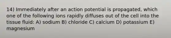 14) Immediately after an action potential is propagated, which one of the following ions rapidly diffuses out of the cell into the tissue fluid: A) sodium B) chloride C) calcium D) potassium E) magnesium