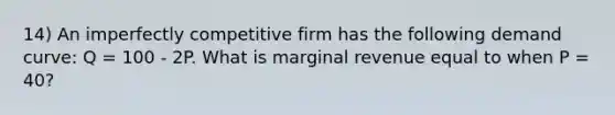 14) An imperfectly competitive firm has the following demand curve: Q = 100 - 2P. What is marginal revenue equal to when P = 40?