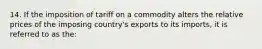 14. If the imposition of tariff on a commodity alters the relative prices of the imposing country's exports to its imports, it is referred to as the: