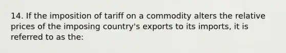 14. If the imposition of tariff on a commodity alters the relative prices of the imposing country's exports to its imports, it is referred to as the: