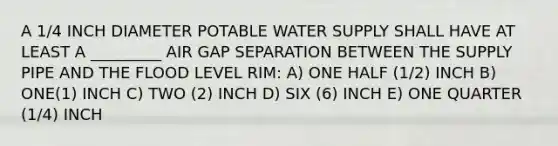 A 1/4 INCH DIAMETER POTABLE WATER SUPPLY SHALL HAVE AT LEAST A _________ AIR GAP SEPARATION BETWEEN THE SUPPLY PIPE AND THE FLOOD LEVEL RIM: A) ONE HALF (1/2) INCH B) ONE(1) INCH C) TWO (2) INCH D) SIX (6) INCH E) ONE QUARTER (1/4) INCH