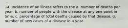 14. Incidence of an illness refers to the a. number of deaths per year. b. number of people with the disease at any one point in time. c. percentage of total deaths caused by that disease. d. number of new cases of a disease in a year.