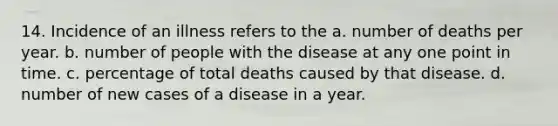 14. Incidence of an illness refers to the a. number of deaths per year. b. number of people with the disease at any one point in time. c. percentage of total deaths caused by that disease. d. number of new cases of a disease in a year.