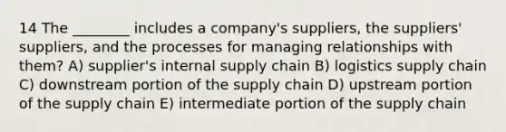 14 The ________ includes a company's suppliers, the suppliers' suppliers, and the processes for managing relationships with them? A) supplier's internal supply chain B) logistics supply chain C) downstream portion of the supply chain D) upstream portion of the supply chain E) intermediate portion of the supply chain