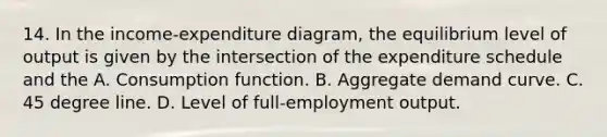 14. In the income-expenditure diagram, the equilibrium level of output is given by the intersection of the expenditure schedule and the A. Consumption function. B. Aggregate demand curve. C. 45 degree line. D. Level of full-employment output.