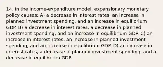 14. In the income-expenditure model, expansionary <a href='https://www.questionai.com/knowledge/kEE0G7Llsx-monetary-policy' class='anchor-knowledge'>monetary policy</a> causes: A) a decrease in interest rates, an increase in planned investment spending, and an increase in equilibrium GDP. B) a decrease in interest rates, a decrease in planned investment spending, and an increase in equilibrium GDP. C) an increase in interest rates, an increase in planned investment spending, and an increase in equilibrium GDP. D) an increase in interest rates, a decrease in planned investment spending, and a decrease in equilibrium GDP.