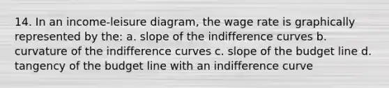 14. In an income-leisure diagram, the wage rate is graphically represented by the: a. slope of the indifference curves b. curvature of the indifference curves c. slope of the budget line d. tangency of the budget line with an indifference curve