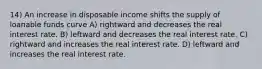 14) An increase in disposable income shifts the supply of loanable funds curve A) rightward and decreases the real interest rate. B) leftward and decreases the real interest rate. C) rightward and increases the real interest rate. D) leftward and increases the real interest rate.