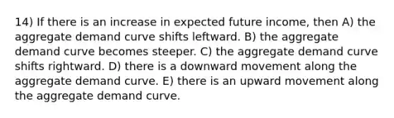 14) If there is an increase in expected future income, then A) the aggregate demand curve shifts leftward. B) the aggregate demand curve becomes steeper. C) the aggregate demand curve shifts rightward. D) there is a downward movement along the aggregate demand curve. E) there is an upward movement along the aggregate demand curve.