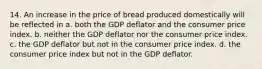 14. An increase in the price of bread produced domestically will be reflected in a. both the GDP deflator and the consumer price index. b. neither the GDP deflator nor the consumer price index. c. the GDP deflator but not in the consumer price index. d. the consumer price index but not in the GDP deflator.