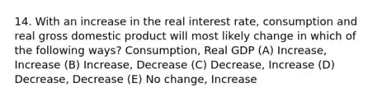 14. With an increase in the real interest rate, consumption and real gross domestic product will most likely change in which of the following ways? Consumption, Real GDP (A) Increase, Increase (B) Increase, Decrease (C) Decrease, Increase (D) Decrease, Decrease (E) No change, Increase