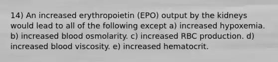 14) An increased erythropoietin (EPO) output by the kidneys would lead to all of the following except a) increased hypoxemia. b) increased blood osmolarity. c) increased RBC production. d) increased blood viscosity. e) increased hematocrit.