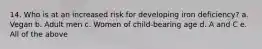 14. Who is at an increased risk for developing iron deficiency? a. Vegan b. Adult men c. Women of child-bearing age d. A and C e. All of the above