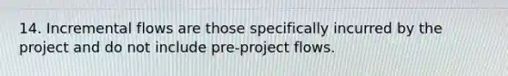 14. Incremental flows are those specifically incurred by the project and do not include pre-project flows.