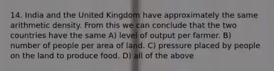 14. India and the United Kingdom have approximately the same arithmetic density. From this we can conclude that the two countries have the same A) level of output per farmer. B) number of people per area of land. C) pressure placed by people on the land to produce food. D) all of the above