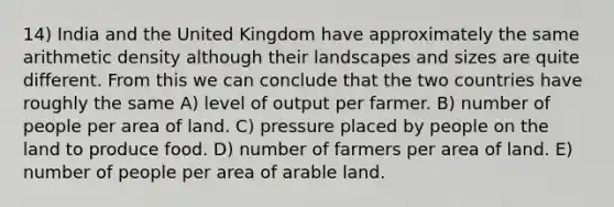 14) India and the United Kingdom have approximately the same arithmetic density although their landscapes and sizes are quite different. From this we can conclude that the two countries have roughly the same A) level of output per farmer. B) number of people per area of land. C) pressure placed by people on the land to produce food. D) number of farmers per area of land. E) number of people per area of arable land.