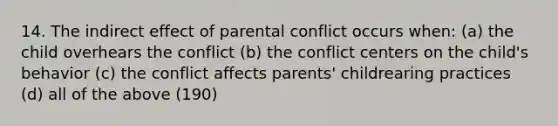 14. The indirect effect of parental conflict occurs when: (a) the child overhears the conflict (b) the conflict centers on the child's behavior (c) the conflict affects parents' childrearing practices (d) all of the above (190)