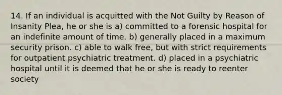 14. If an individual is acquitted with the Not Guilty by Reason of Insanity Plea, he or she is a) committed to a forensic hospital for an indefinite amount of time. b) generally placed in a maximum security prison. c) able to walk free, but with strict requirements for outpatient psychiatric treatment. d) placed in a psychiatric hospital until it is deemed that he or she is ready to reenter society