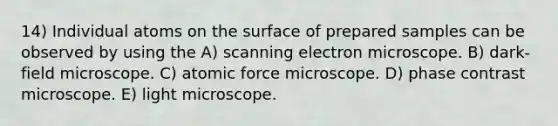 14) Individual atoms on the surface of prepared samples can be observed by using the A) scanning electron microscope. B) dark-field microscope. C) atomic force microscope. D) phase contrast microscope. E) light microscope.