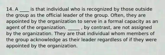 14. A ____ is that individual who is recognized by those outside the group as the official leader of the group. Often, they are appointed by the organization to serve in a formal capacity as an agent of the organization. _____ , by contrast, are not assigned by the organization. They are that individual whom members of the group acknowledge as their leader regardless of if they were appointed by the organization.