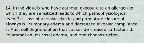 14. In individuals who have asthma, exposure to an allergen to which they are sensitized leads to which pathophysiological event? a. Loss of alveolar elastin and premature closure of airways b. Pulmonary edema and decreased alveolar compliance c. Mast cell degranulation that causes de-creased surfactant d. Inflammation, mucosal edema, and bronchoconstriction