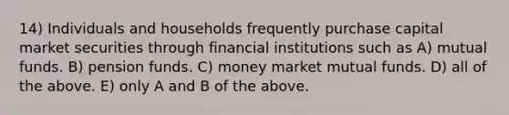 14) Individuals and households frequently purchase capital market securities through financial institutions such as A) mutual funds. B) pension funds. C) money market mutual funds. D) all of the above. E) only A and B of the above.