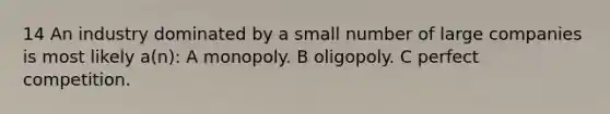 14 An industry dominated by a small number of large companies is most likely a(n): A monopoly. B oligopoly. C perfect competition.