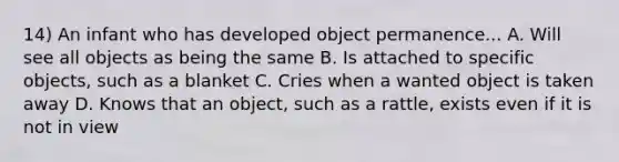 14) An infant who has developed object permanence... A. Will see all objects as being the same B. Is attached to specific objects, such as a blanket C. Cries when a wanted object is taken away D. Knows that an object, such as a rattle, exists even if it is not in view