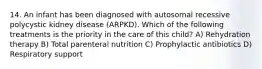 14. An infant has been diagnosed with autosomal recessive polycystic kidney disease (ARPKD). Which of the following treatments is the priority in the care of this child? A) Rehydration therapy B) Total parenteral nutrition C) Prophylactic antibiotics D) Respiratory support