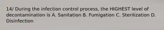 14/ During the infection control process, the HIGHEST level of decontamination is A. Sanitation B. Fumigation C. Sterilization D. Disinfection