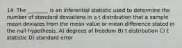 14. The ________ is an inferential statistic used to determine the number of standard deviations in a t distribution that a sample mean deviates from the mean value or mean difference stated in the null hypothesis. A) degrees of freedom B) t distribution C) t statistic D) standard error