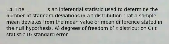 14. The ________ is an inferential statistic used to determine the number of <a href='https://www.questionai.com/knowledge/kqGUr1Cldy-standard-deviation' class='anchor-knowledge'>standard deviation</a>s in a t distribution that a sample mean deviates from the mean value or mean difference stated in the null hypothesis. A) degrees of freedom B) t distribution C) t statistic D) standard error