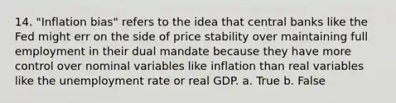 14. "Inflation bias" refers to the idea that central banks like the Fed might err on the side of price stability over maintaining full employment in their dual mandate because they have more control over nominal variables like inflation than real variables like the unemployment rate or real GDP. a. True b. False