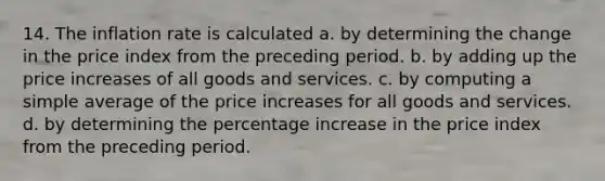 14. The inflation rate is calculated a. by determining the change in the price index from the preceding period. b. by adding up the price increases of all goods and services. c. by computing a simple average of the price increases for all goods and services. d. by determining the percentage increase in the price index from the preceding period.