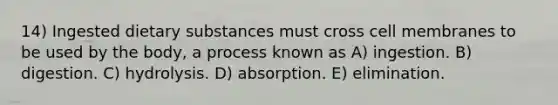 14) Ingested dietary substances must cross cell membranes to be used by the body, a process known as A) ingestion. B) digestion. C) hydrolysis. D) absorption. E) elimination.