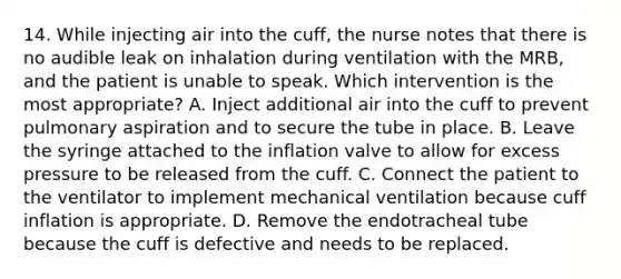 14. While injecting air into the cuff, the nurse notes that there is no audible leak on inhalation during ventilation with the MRB, and the patient is unable to speak. Which intervention is the most appropriate? A. Inject additional air into the cuff to prevent pulmonary aspiration and to secure the tube in place. B. Leave the syringe attached to the inflation valve to allow for excess pressure to be released from the cuff. C. Connect the patient to the ventilator to implement mechanical ventilation because cuff inflation is appropriate. D. Remove the endotracheal tube because the cuff is defective and needs to be replaced.