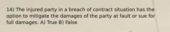 14) The injured party in a breach of contract situation has the option to mitigate the damages of the party at fault or sue for full damages. A) True B) False