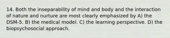 14. Both the inseparability of mind and body and the interaction of nature and nurture are most clearly emphasized by A) the DSM-5. B) the medical model. C) the learning perspective. D) the biopsychosocial approach.