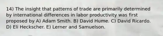 14) The insight that patterns of trade are primarily determined by international differences in labor productivity was first proposed by A) Adam Smith. B) David Hume. C) David Ricardo. D) Eli Heckscher. E) Lerner and Samuelson.