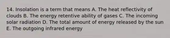 14. Insolation is a term that means A. The heat reflectivity of clouds B. The energy retentive ability of gases C. The incoming solar radiation D. The total amount of energy released by the sun E. The outgoing infrared energy