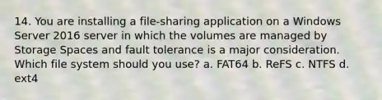 14. You are installing a file-sharing application on a Windows Server 2016 server in which the volumes are managed by Storage Spaces and fault tolerance is a major consideration. Which file system should you use? a. FAT64 b. ReFS c. NTFS d. ext4