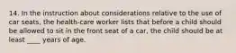 14. In the instruction about considerations relative to the use of car seats, the health-care worker lists that before a child should be allowed to sit in the front seat of a car, the child should be at least ____ years of age.