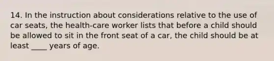 14. In the instruction about considerations relative to the use of car seats, the health-care worker lists that before a child should be allowed to sit in the front seat of a car, the child should be at least ____ years of age.