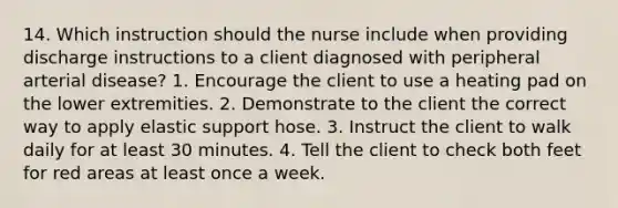 14. Which instruction should the nurse include when providing discharge instructions to a client diagnosed with peripheral arterial disease? 1. Encourage the client to use a heating pad on the lower extremities. 2. Demonstrate to the client the correct way to apply elastic support hose. 3. Instruct the client to walk daily for at least 30 minutes. 4. Tell the client to check both feet for red areas at least once a week.