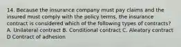 14. Because the insurance company must pay claims and the insured must comply with the policy terms, the insurance contract is considered which of the following types of contracts? A. Unilateral contract B. Conditional contract C. Aleatory contract D Contract of adhesion