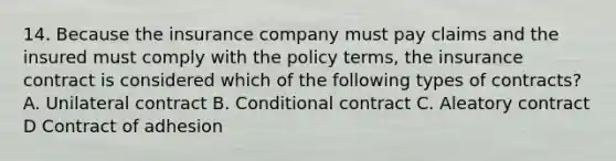 14. Because the insurance company must pay claims and the insured must comply with the policy terms, the insurance contract is considered which of the following types of contracts? A. Unilateral contract B. Conditional contract C. Aleatory contract D Contract of adhesion