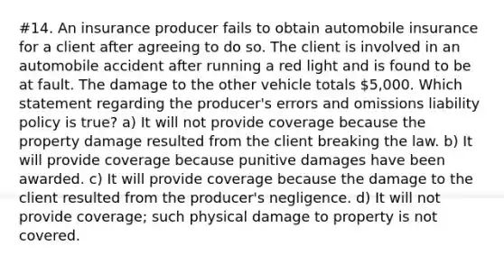 #14. An insurance producer fails to obtain automobile insurance for a client after agreeing to do so. The client is involved in an automobile accident after running a red light and is found to be at fault. The damage to the other vehicle totals 5,000. Which statement regarding the producer's errors and omissions liability policy is true? a) It will not provide coverage because the property damage resulted from the client breaking the law. b) It will provide coverage because punitive damages have been awarded. c) It will provide coverage because the damage to the client resulted from the producer's negligence. d) It will not provide coverage; such physical damage to property is not covered.