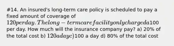 #14. An insured's long-term care policy is scheduled to pay a fixed amount of coverage of 120 per day. The long-term care facility only charged a100 per day. How much will the insurance company pay? a) 20% of the total cost b) 120 a day c)100 a day d) 80% of the total cost